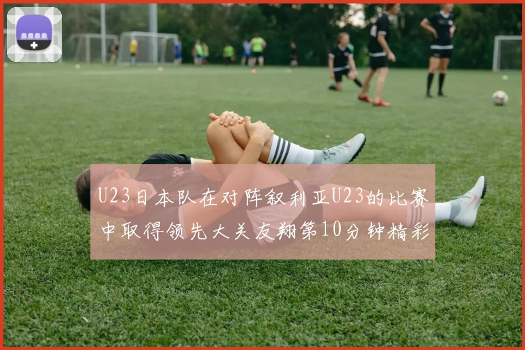 U23日本队在对阵叙利亚U23的比赛中取得领先大关友翔第10分钟精彩进球