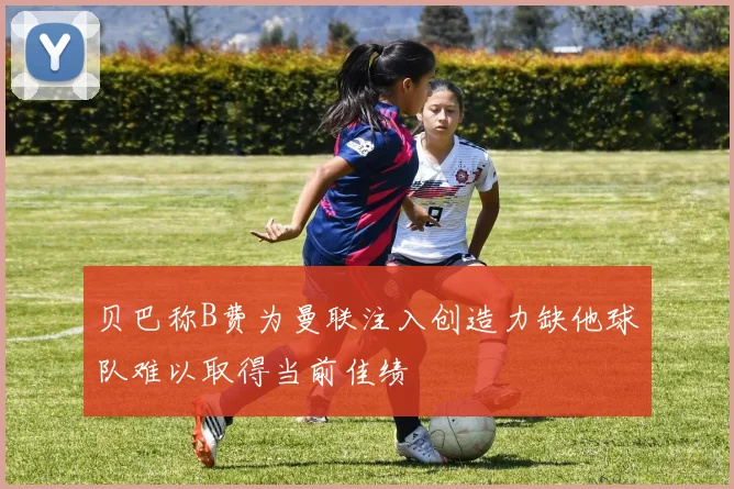 贝巴称B费为曼联注入创造力缺他球队难以取得当前佳绩