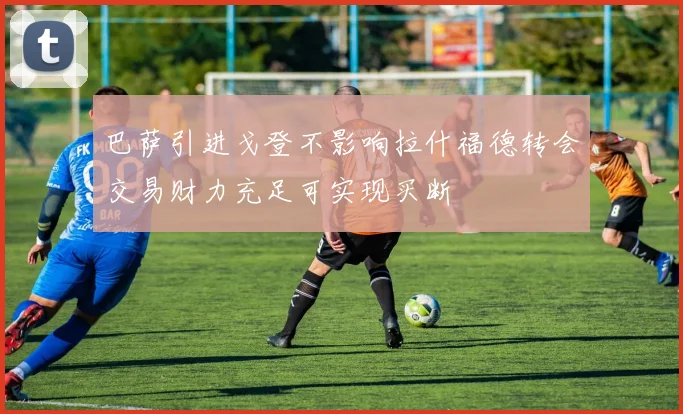 巴萨引进戈登不影响拉什福德转会交易财力充足可实现买断