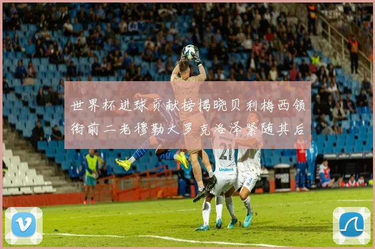 世界杯进球贡献榜揭晓贝利梅西领衔前二老穆勒大罗克洛泽紧随其后