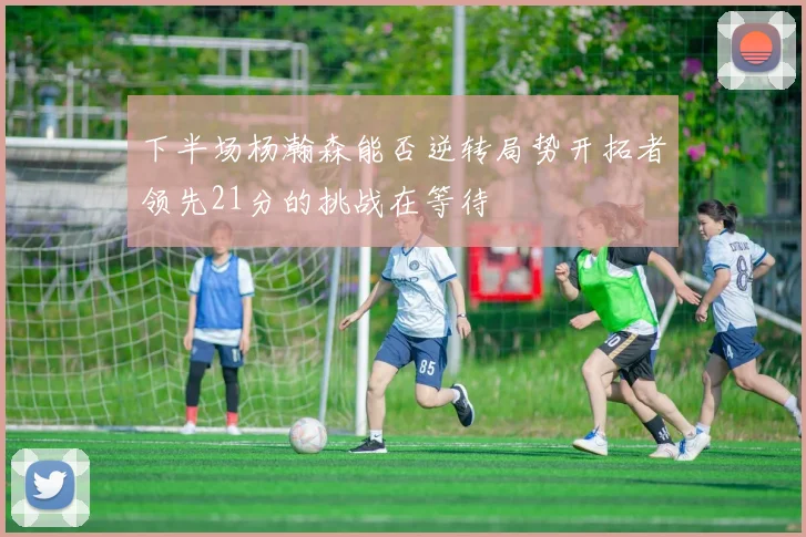 下半场杨瀚森能否逆转局势开拓者领先21分的挑战在等待