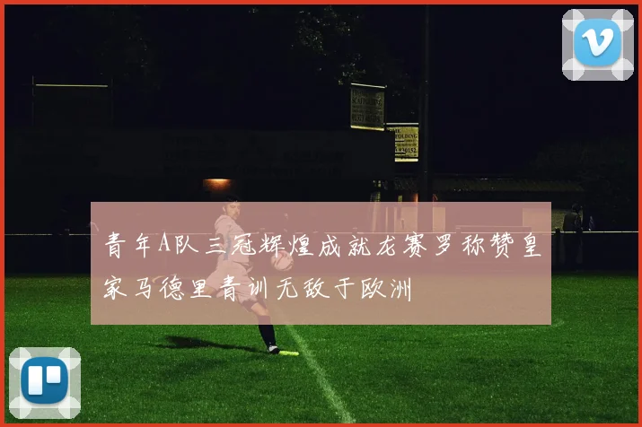 青年A队三冠辉煌成就龙赛罗称赞皇家马德里青训无敌于欧洲