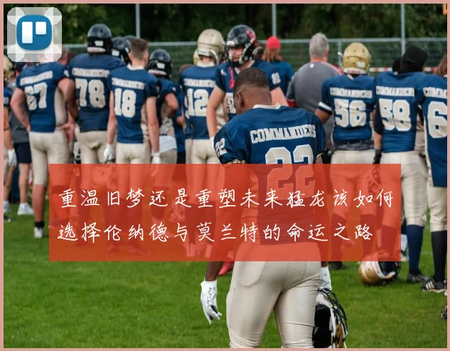 重温旧梦还是重塑未来猛龙该如何选择伦纳德与莫兰特的命运之路