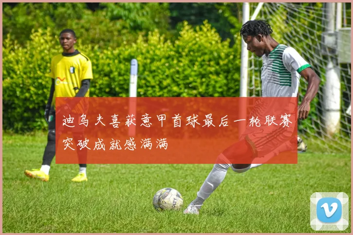 迪乌夫喜获意甲首球最后一轮联赛突破成就感满满