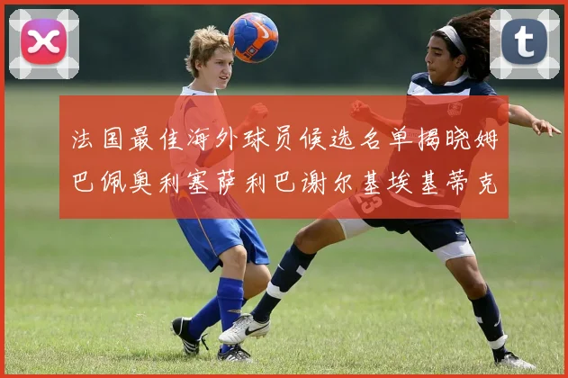 法国最佳海外球员候选名单揭晓姆巴佩奥利塞萨利巴谢尔基埃基蒂克争夺荣誉