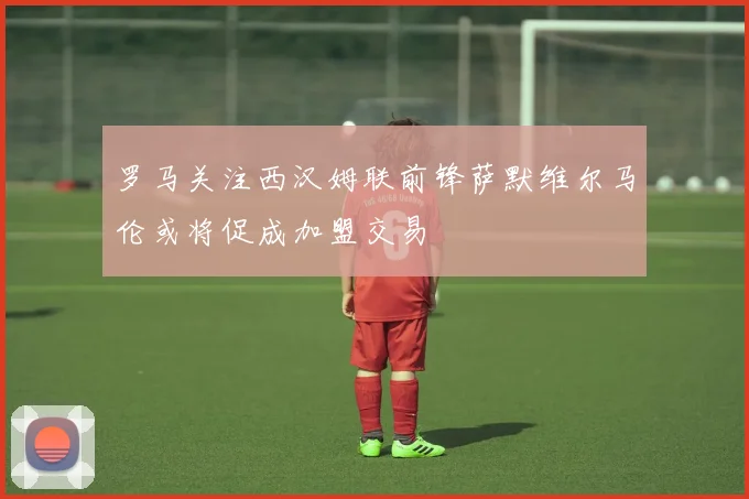 罗马关注西汉姆联前锋萨默维尔马伦或将促成加盟交易