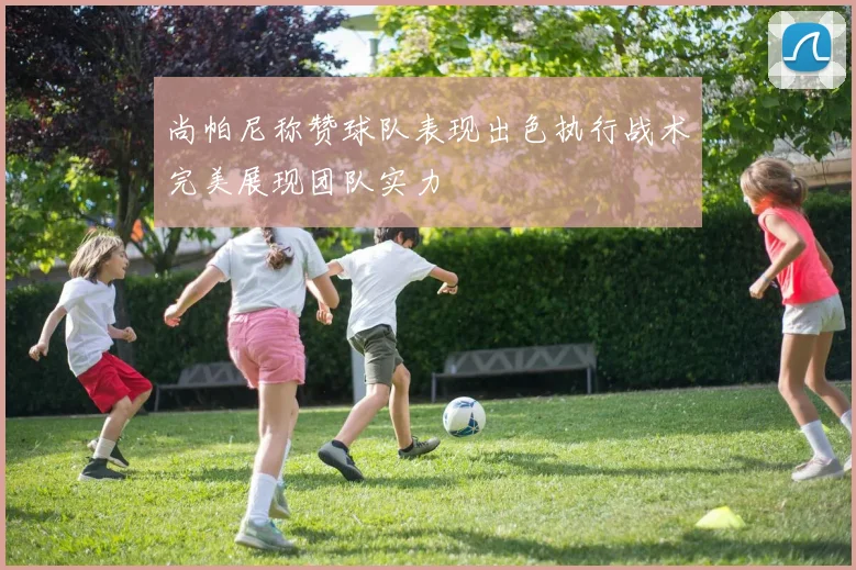 尚帕尼称赞球队表现出色执行战术完美展现团队实力