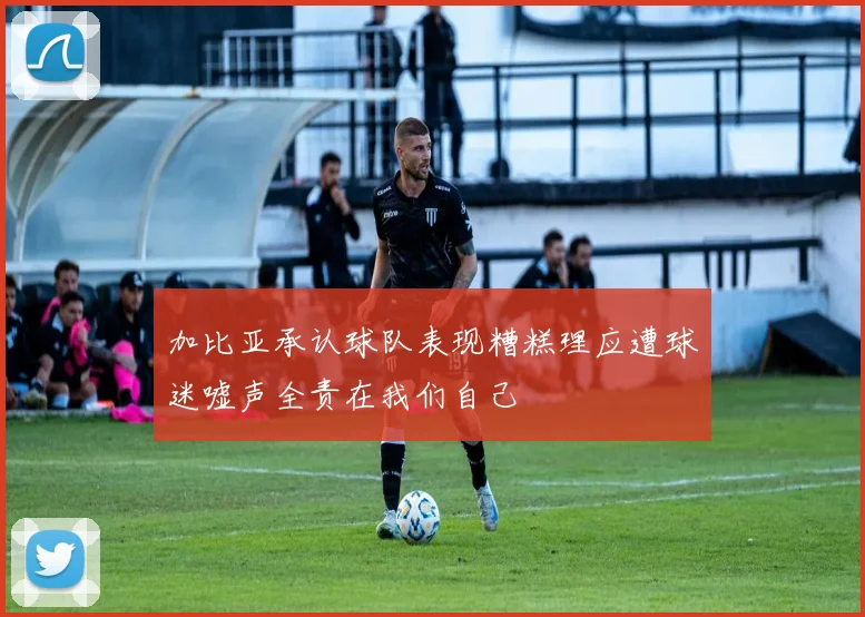 加比亚承认球队表现糟糕理应遭球迷嘘声全责在我们自己
